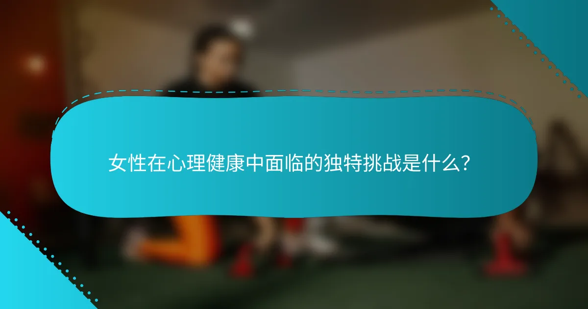 女性在心理健康中面临的独特挑战是什么？